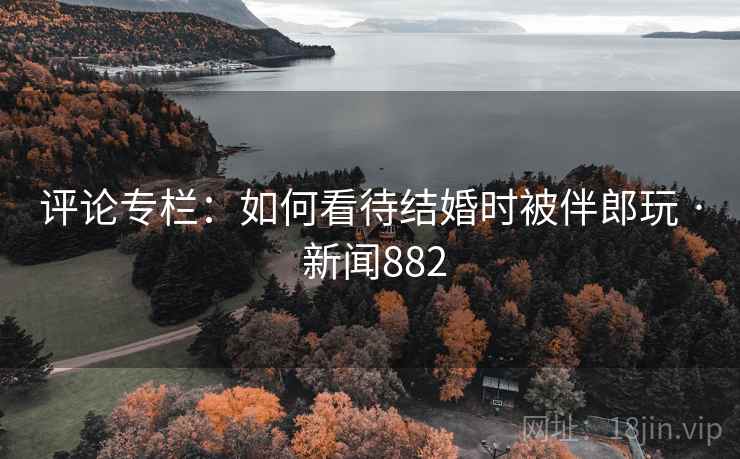 评论专栏：如何看待结婚时被伴郎玩 · 新闻882