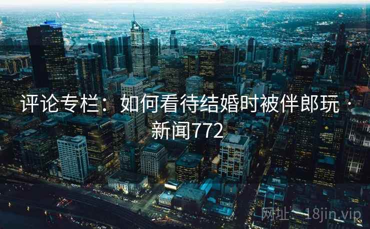 评论专栏：如何看待结婚时被伴郎玩 · 新闻772